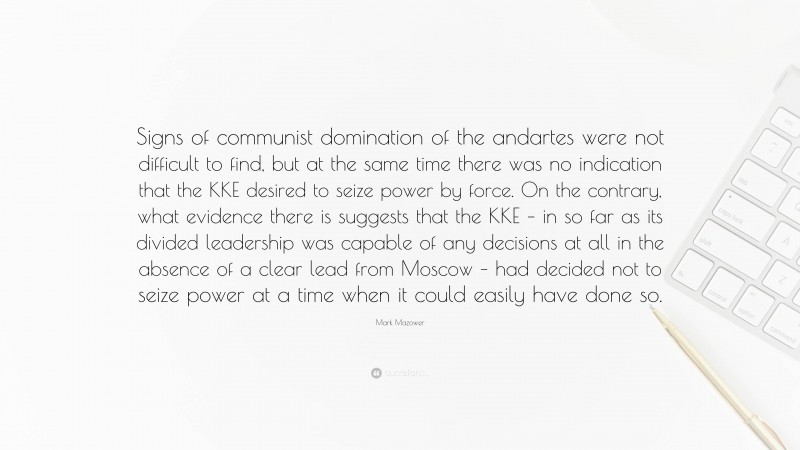 Mark Mazower Quote: “Signs of communist domination of the andartes were not difficult to find, but at the same time there was no indication that the KKE desired to seize power by force. On the contrary, what evidence there is suggests that the KKE – in so far as its divided leadership was capable of any decisions at all in the absence of a clear lead from Moscow – had decided not to seize power at a time when it could easily have done so.”