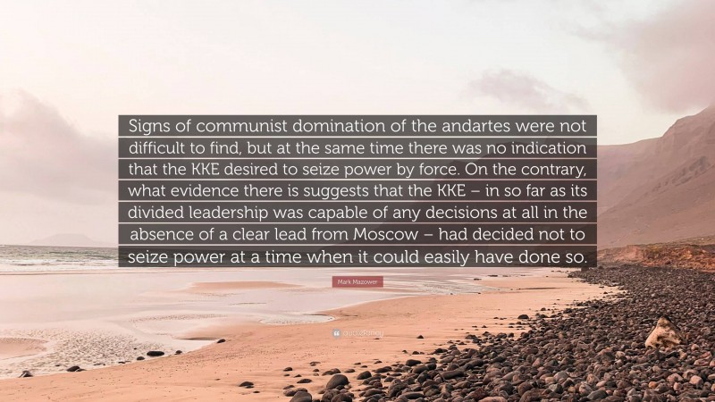 Mark Mazower Quote: “Signs of communist domination of the andartes were not difficult to find, but at the same time there was no indication that the KKE desired to seize power by force. On the contrary, what evidence there is suggests that the KKE – in so far as its divided leadership was capable of any decisions at all in the absence of a clear lead from Moscow – had decided not to seize power at a time when it could easily have done so.”