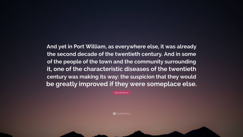 Wendell Berry Quote: “And yet in Port William, as everywhere else, it was already the second decade of the twentieth century. And in some of the people of the town and the community surrounding it, one of the characteristic diseases of the twentieth century was making its way: the suspicion that they would be greatly improved if they were someplace else.”