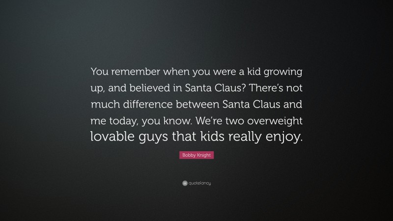Bobby Knight Quote: “You remember when you were a kid growing up, and believed in Santa Claus? There’s not much difference between Santa Claus and me today, you know. We’re two overweight lovable guys that kids really enjoy.”