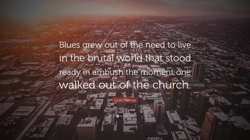 Greil Marcus Quote: “Blues grew out of the need to live in the brutal world that stood ready in ambush the moment one walked out of the church.”