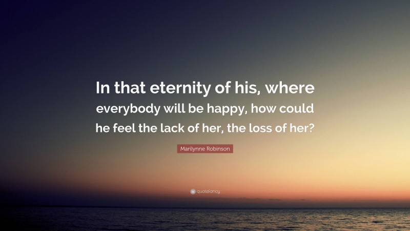 Marilynne Robinson Quote: “In that eternity of his, where everybody will be happy, how could he feel the lack of her, the loss of her?”