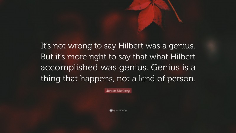 Jordan Ellenberg Quote: “It’s not wrong to say Hilbert was a genius. But it’s more right to say that what Hilbert accomplished was genius. Genius is a thing that happens, not a kind of person.”