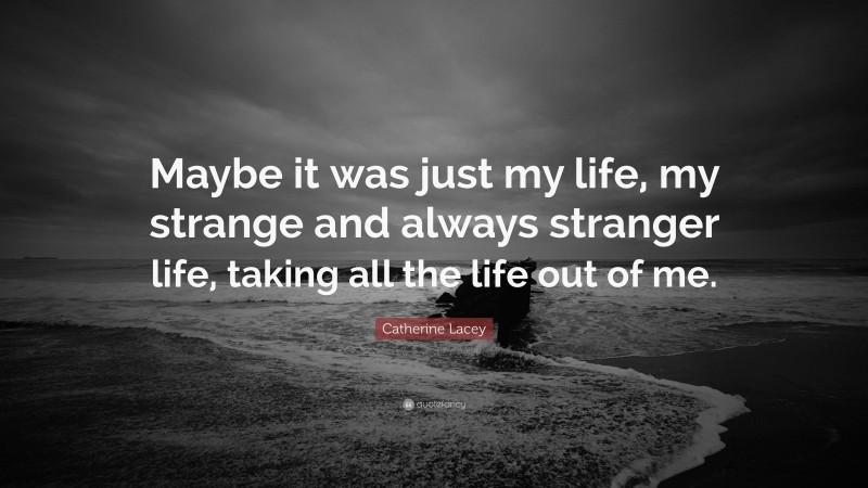 Catherine Lacey Quote: “Maybe it was just my life, my strange and always stranger life, taking all the life out of me.”