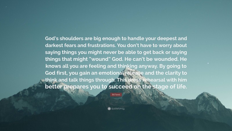Bill Farrel Quote: “God’s shoulders are big enough to handle your deepest and darkest fears and frustrations. You don’t have to worry about saying things you might never be able to get back or saying things that might “wound” God. He can’t be wounded. He knows all you are feeling and thinking anyway. By going to God first, you gain an emotional release and the clarity to think and talk things through. This dress rehearsal with him better prepares you to succeed on the stage of life.”