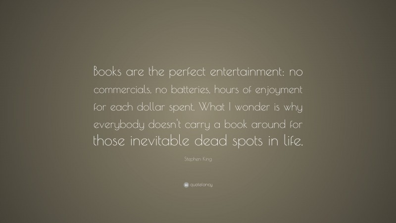 Stephen King Quote: “Books are the perfect entertainment: no commercials, no batteries, hours of enjoyment for each dollar spent. What I wonder is why everybody doesn’t carry a book around for those inevitable dead spots in life.”