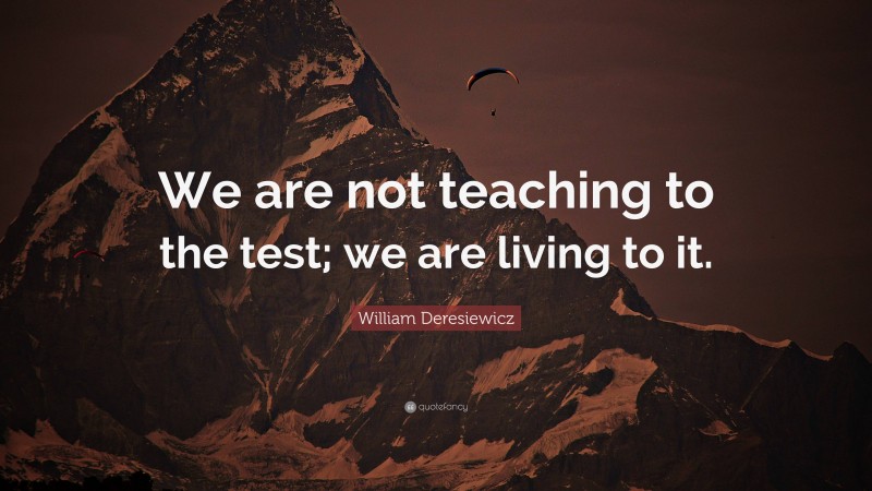 William Deresiewicz Quote: “We are not teaching to the test; we are living to it.”