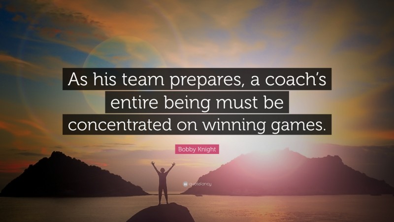 Bobby Knight Quote: “As his team prepares, a coach’s entire being must be concentrated on winning games.”
