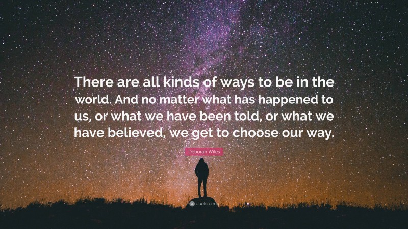 Deborah Wiles Quote: “There are all kinds of ways to be in the world. And no matter what has happened to us, or what we have been told, or what we have believed, we get to choose our way.”