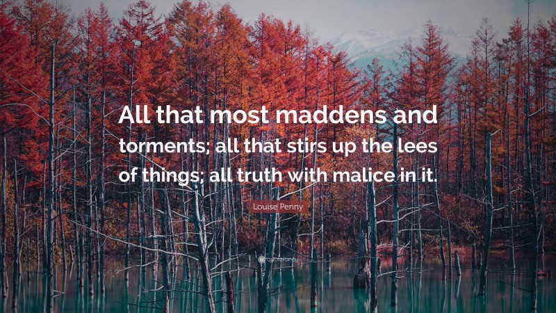 Louise Penny Quote: “All that most maddens and torments; all that stirs up the lees of things; all truth with malice in it.”