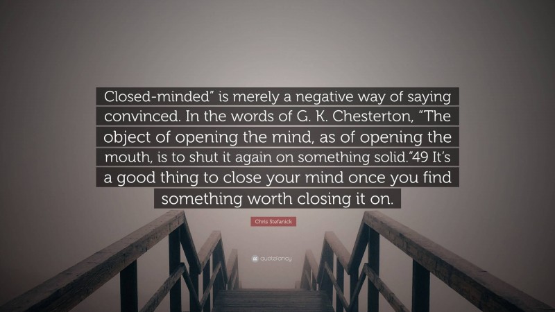 Chris Stefanick Quote: “Closed-minded” is merely a negative way of saying convinced. In the words of G. K. Chesterton, “The object of opening the mind, as of opening the mouth, is to shut it again on something solid.”49 It’s a good thing to close your mind once you find something worth closing it on.”