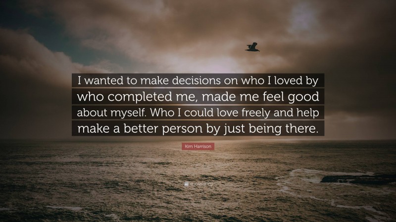 Kim Harrison Quote: “I wanted to make decisions on who I loved by who completed me, made me feel good about myself. Who I could love freely and help make a better person by just being there.”