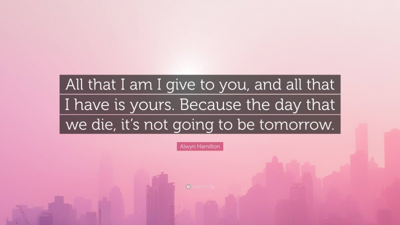 Alwyn Hamilton Quote: “All that I am I give to you, and all that I have is yours. Because the day that we die, it’s not going to be tomorrow.”