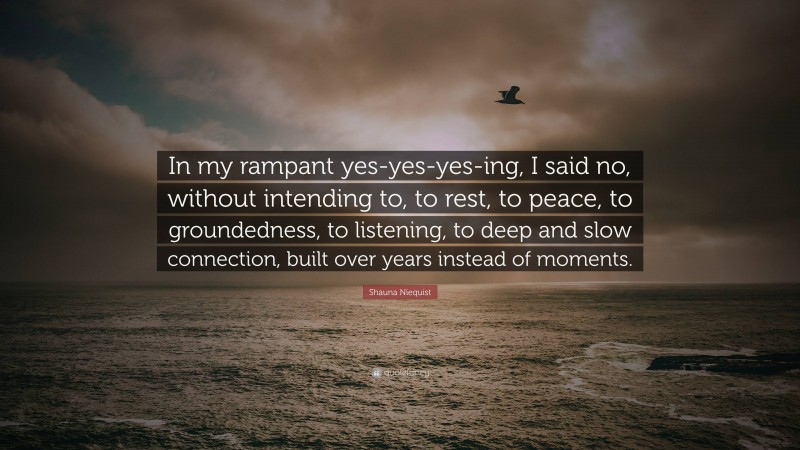 Shauna Niequist Quote: “In my rampant yes-yes-yes-ing, I said no, without intending to, to rest, to peace, to groundedness, to listening, to deep and slow connection, built over years instead of moments.”