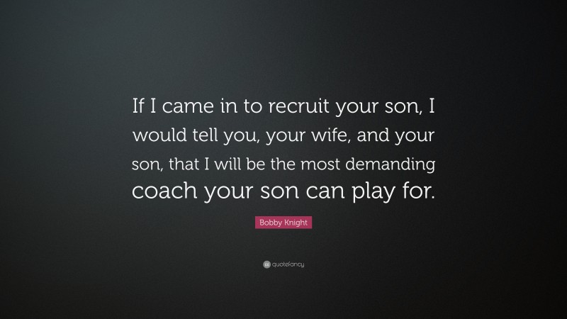 Bobby Knight Quote: “If I came in to recruit your son, I would tell you, your wife, and your son, that I will be the most demanding coach your son can play for.”