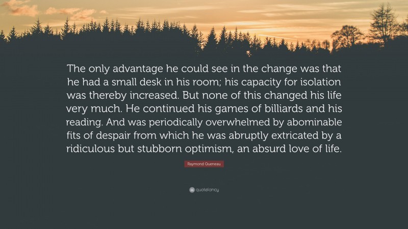 Raymond Queneau Quote: “The only advantage he could see in the change was that he had a small desk in his room; his capacity for isolation was thereby increased. But none of this changed his life very much. He continued his games of billiards and his reading. And was periodically overwhelmed by abominable fits of despair from which he was abruptly extricated by a ridiculous but stubborn optimism, an absurd love of life.”