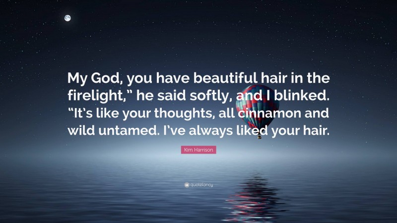 Kim Harrison Quote: “My God, you have beautiful hair in the firelight,” he said softly, and I blinked. “It’s like your thoughts, all cinnamon and wild untamed. I’ve always liked your hair.”