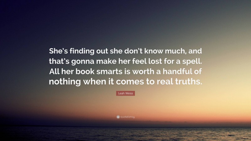 Leah Weiss Quote: “She’s finding out she don’t know much, and that’s gonna make her feel lost for a spell. All her book smarts is worth a handful of nothing when it comes to real truths.”
