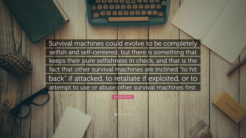 Michael Shermer Quote: “Survival machines could evolve to be completely selfish and self-centered, but there is something that keeps their pure selfishness in check, and that is the fact that other survival machines are inclined “to hit back” if attacked, to retaliate if exploited, or to attempt to use or abuse other survival machines first.”