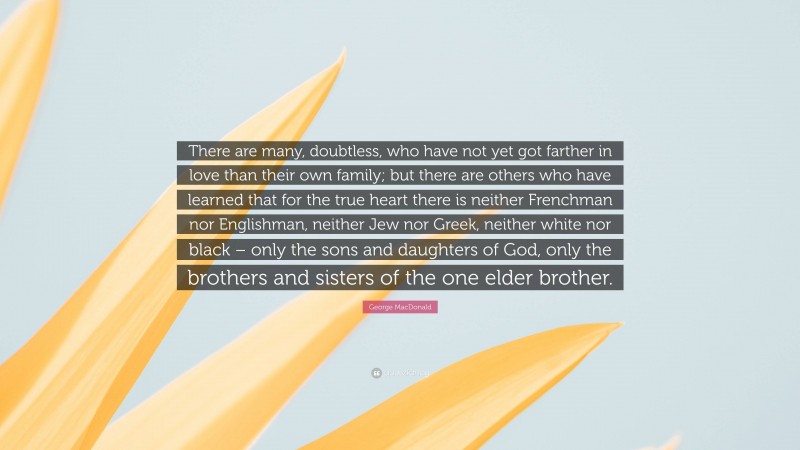 George MacDonald Quote: “There are many, doubtless, who have not yet got farther in love than their own family; but there are others who have learned that for the true heart there is neither Frenchman nor Englishman, neither Jew nor Greek, neither white nor black – only the sons and daughters of God, only the brothers and sisters of the one elder brother.”