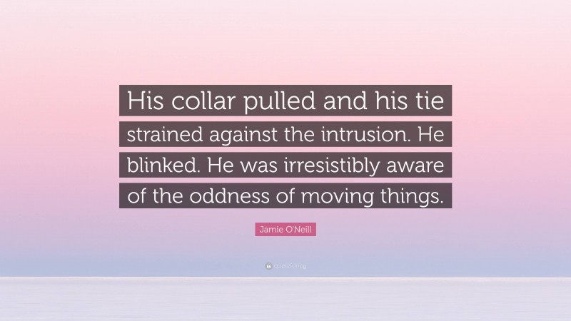 Jamie O'Neill Quote: “His collar pulled and his tie strained against the intrusion. He blinked. He was irresistibly aware of the oddness of moving things.”