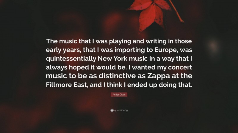 Philip Glass Quote: “The music that I was playing and writing in those early years, that I was importing to Europe, was quintessentially New York music in a way that I always hoped it would be. I wanted my concert music to be as distinctive as Zappa at the Fillmore East, and I think I ended up doing that.”