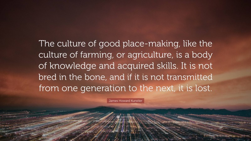 James Howard Kunstler Quote: “The culture of good place-making, like the culture of farming, or agriculture, is a body of knowledge and acquired skills. It is not bred in the bone, and if it is not transmitted from one generation to the next, it is lost.”