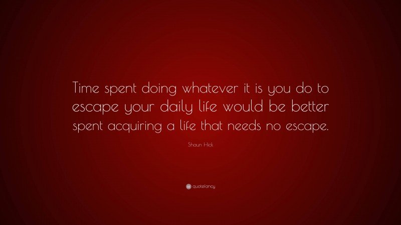 Shaun Hick Quote: “Time spent doing whatever it is you do to escape your daily life would be better spent acquiring a life that needs no escape.”