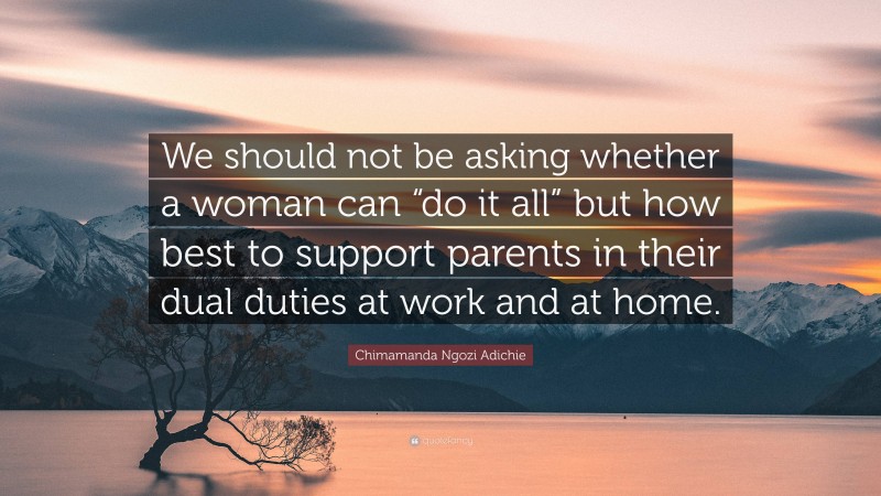 Chimamanda Ngozi Adichie Quote: “We should not be asking whether a woman can “do it all” but how best to support parents in their dual duties at work and at home.”