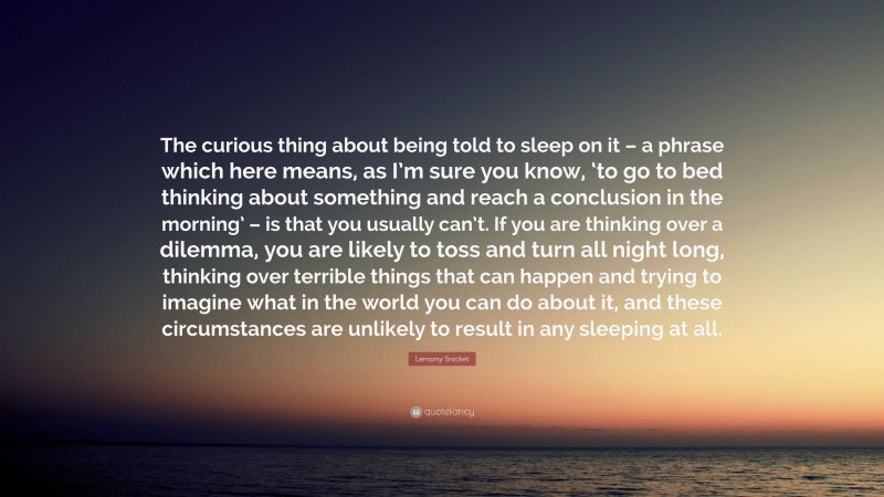 Lemony Snicket Quote: “The curious thing about being told to sleep on it – a phrase which here means, as I’m sure you know, ‘to go to bed thinking about something and reach a conclusion in the morning’ – is that you usually can’t. If you are thinking over a dilemma, you are likely to toss and turn all night long, thinking over terrible things that can happen and trying to imagine what in the world you can do about it, and these circumstances are unlikely to result in any sleeping at all.”