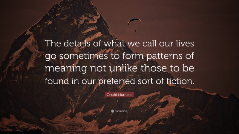 Gerald Murnane Quote: “The details of what we call our lives go sometimes to form patterns of meaning not unlike those to be found in our preferred sort of fiction.”