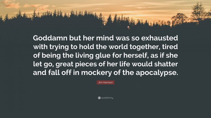 Jim Harrison Quote: “Goddamn but her mind was so exhausted with trying to hold the world together, tired of being the living glue for herself, as if she let go, great pieces of her life would shatter and fall off in mockery of the apocalypse.”