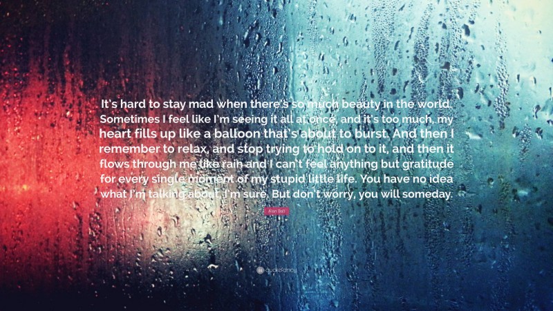 Alan Ball Quote: “It’s hard to stay mad when there’s so much beauty in the world. Sometimes I feel like I’m seeing it all at once, and it’s too much, my heart fills up like a balloon that’s about to burst. And then I remember to relax, and stop trying to hold on to it, and then it flows through me like rain and I can’t feel anything but gratitude for every single moment of my stupid little life. You have no idea what I’m talking about, I’m sure. But don’t worry, you will someday.”