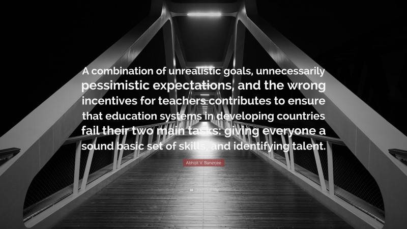 Abhijit V. Banerjee Quote: “A combination of unrealistic goals, unnecessarily pessimistic expectations, and the wrong incentives for teachers contributes to ensure that education systems in developing countries fail their two main tasks: giving everyone a sound basic set of skills, and identifying talent.”