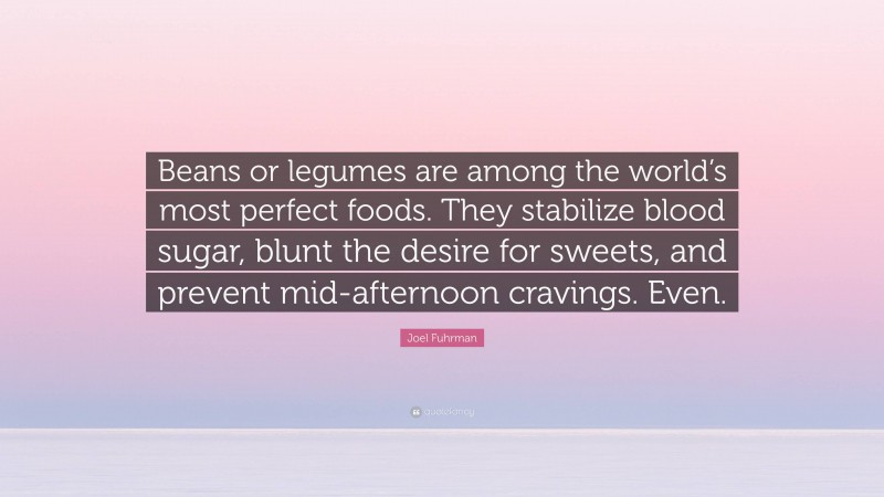 Joel Fuhrman Quote: “Beans or legumes are among the world’s most perfect foods. They stabilize blood sugar, blunt the desire for sweets, and prevent mid-afternoon cravings. Even.”