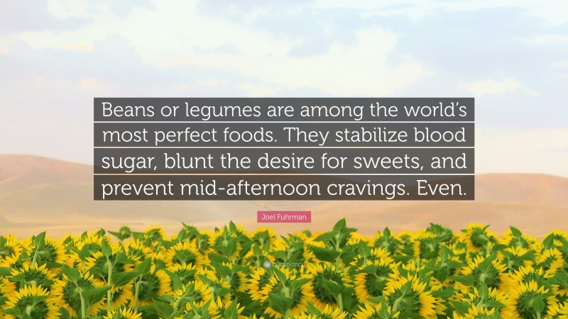 Joel Fuhrman Quote: “Beans or legumes are among the world’s most perfect foods. They stabilize blood sugar, blunt the desire for sweets, and prevent mid-afternoon cravings. Even.”