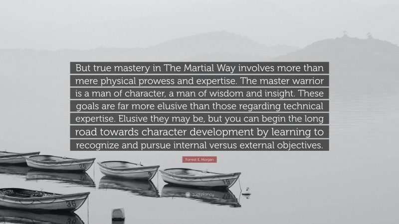 Forrest E. Morgan Quote: “But true mastery in The Martial Way involves more than mere physical prowess and expertise. The master warrior is a man of character, a man of wisdom and insight. These goals are far more elusive than those regarding technical expertise. Elusive they may be, but you can begin the long road towards character development by learning to recognize and pursue internal versus external objectives.”