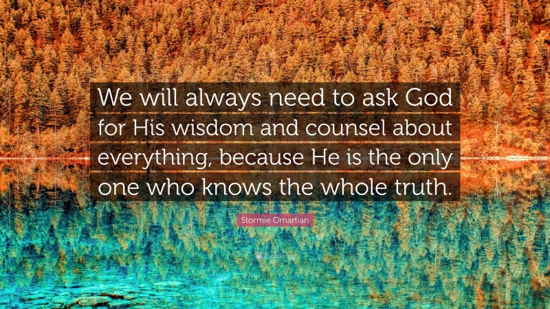 Stormie Omartian Quote: “We will always need to ask God for His wisdom and counsel about everything, because He is the only one who knows the whole truth.”