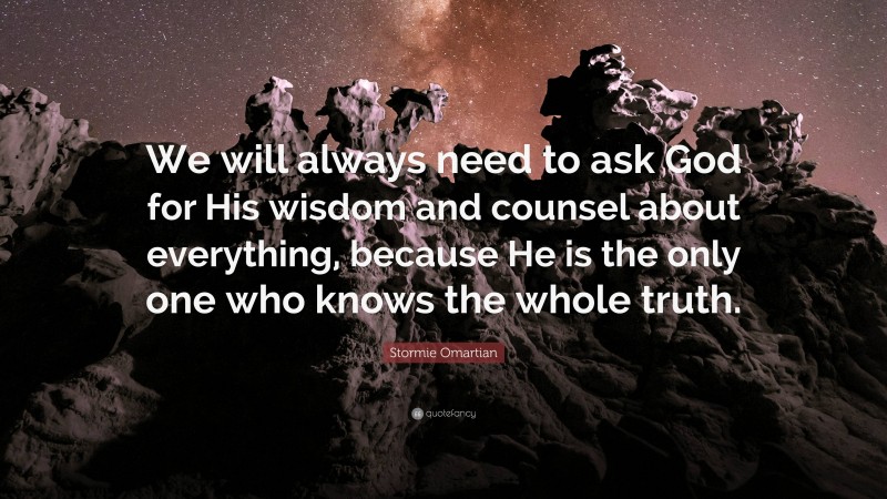 Stormie Omartian Quote: “We will always need to ask God for His wisdom and counsel about everything, because He is the only one who knows the whole truth.”
