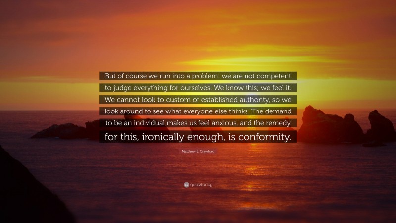 Matthew B. Crawford Quote: “But of course we run into a problem: we are not competent to judge everything for ourselves. We know this; we feel it. We cannot look to custom or established authority, so we look around to see what everyone else thinks. The demand to be an individual makes us feel anxious, and the remedy for this, ironically enough, is conformity.”