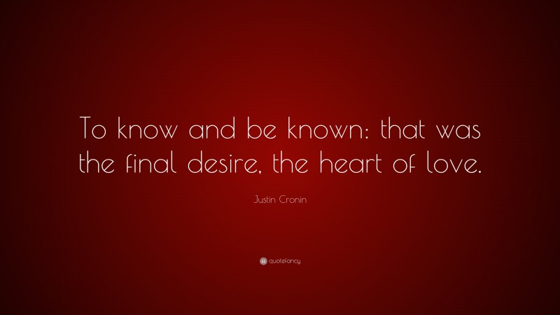 Justin Cronin Quote: “To know and be known: that was the final desire, the heart of love.”