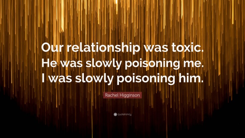 Rachel Higginson Quote: “Our relationship was toxic. He was slowly poisoning me. I was slowly poisoning him.”