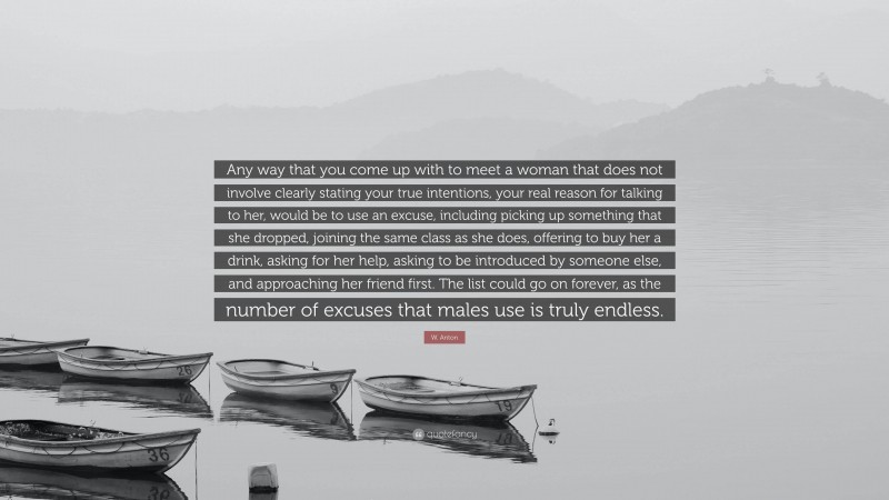 W. Anton Quote: “Any way that you come up with to meet a woman that does not involve clearly stating your true intentions, your real reason for talking to her, would be to use an excuse, including picking up something that she dropped, joining the same class as she does, offering to buy her a drink, asking for her help, asking to be introduced by someone else, and approaching her friend first. The list could go on forever, as the number of excuses that males use is truly endless.”