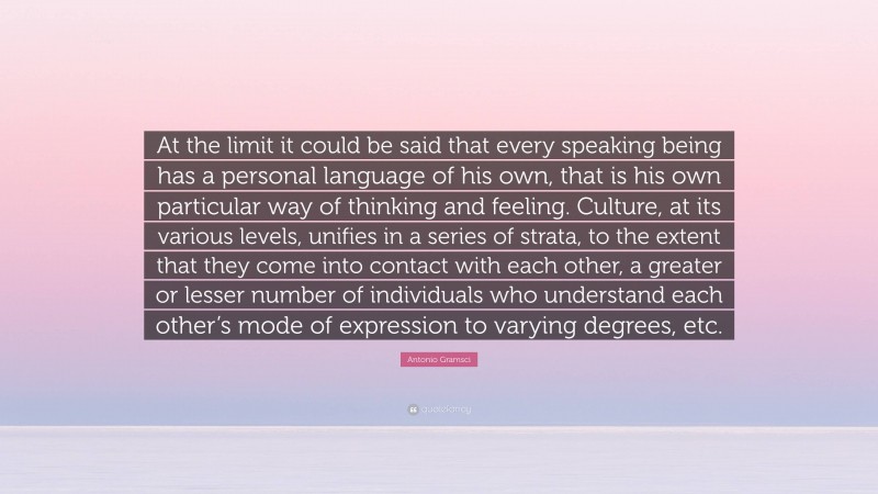 Antonio Gramsci Quote: “At the limit it could be said that every speaking being has a personal language of his own, that is his own particular way of thinking and feeling. Culture, at its various levels, unifies in a series of strata, to the extent that they come into contact with each other, a greater or lesser number of individuals who understand each other’s mode of expression to varying degrees, etc.”