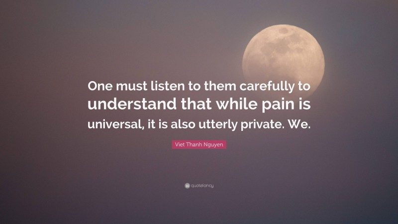 Viet Thanh Nguyen Quote: “One must listen to them carefully to understand that while pain is universal, it is also utterly private. We.”