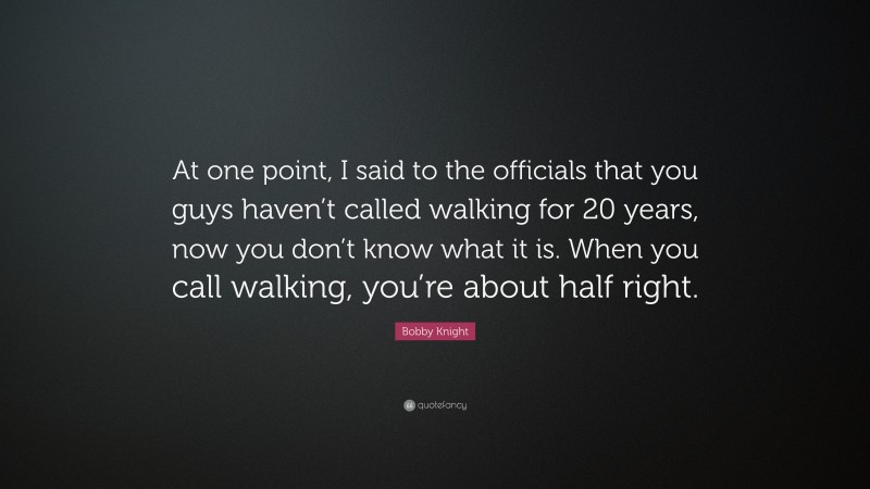 Bobby Knight Quote: “At one point, I said to the officials that you guys haven’t called walking for 20 years, now you don’t know what it is. When you call walking, you’re about half right.”