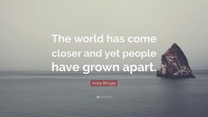 Anita Bhogle Quote: “The world has come closer and yet people have grown apart.”