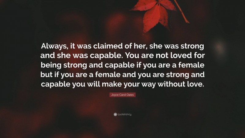 Joyce Carol Oates Quote: “Always, it was claimed of her, she was strong and she was capable. You are not loved for being strong and capable if you are a female but if you are a female and you are strong and capable you will make your way without love.”