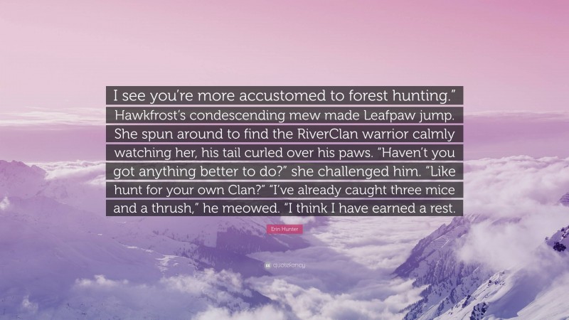 Erin Hunter Quote: “I see you’re more accustomed to forest hunting.” Hawkfrost’s condescending mew made Leafpaw jump. She spun around to find the RiverClan warrior calmly watching her, his tail curled over his paws. “Haven’t you got anything better to do?” she challenged him. “Like hunt for your own Clan?” “I’ve already caught three mice and a thrush,” he meowed. “I think I have earned a rest.”