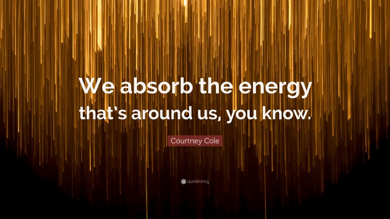 Courtney Cole Quote: “We absorb the energy that’s around us, you know.”